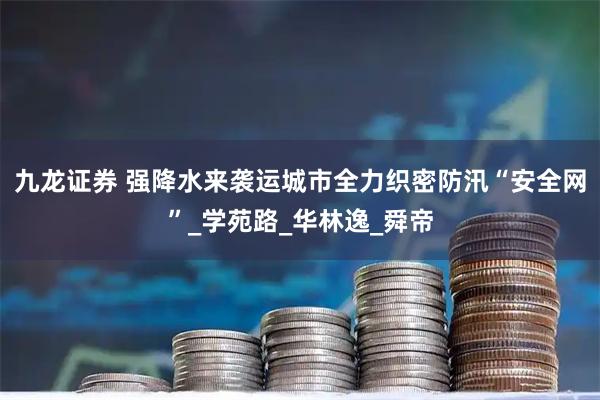 九龙证券 强降水来袭　运城市全力织密防汛“安全网”_学苑路_华林逸_舜帝