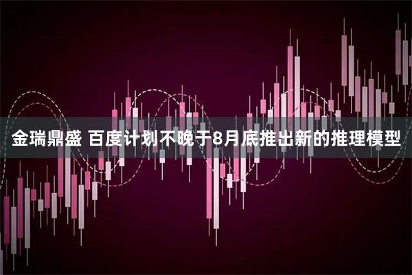 金瑞鼎盛 百度计划不晚于8月底推出新的推理模型