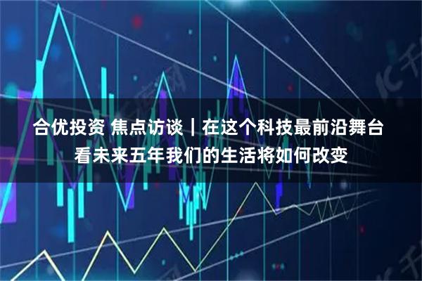 合优投资 焦点访谈｜在这个科技最前沿舞台 看未来五年我们的生活将如何改变