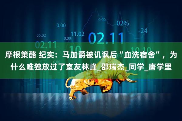 摩根策酪 纪实：马加爵被讥讽后“血洗宿舍”，为什么唯独放过了室友林峰_邵瑞杰_同学_唐学里