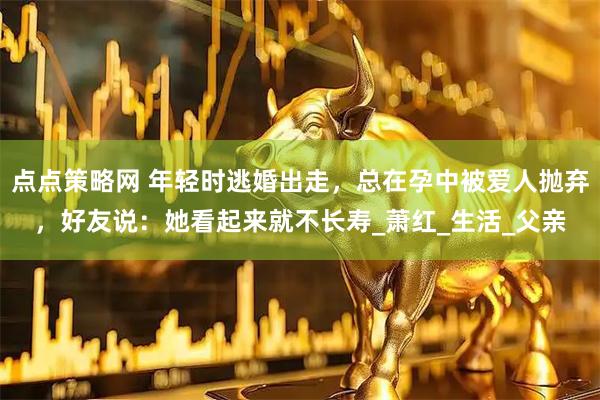 点点策略网 年轻时逃婚出走，总在孕中被爱人抛弃，好友说：她看起来就不长寿_萧红_生活_父亲