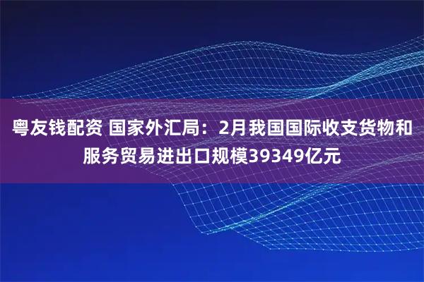 粤友钱配资 国家外汇局：2月我国国际收支货物和服务贸易进出口规模39349亿元