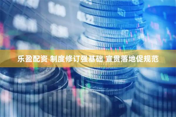 乐盈配资 制度修订强基础 宣贯落地促规范