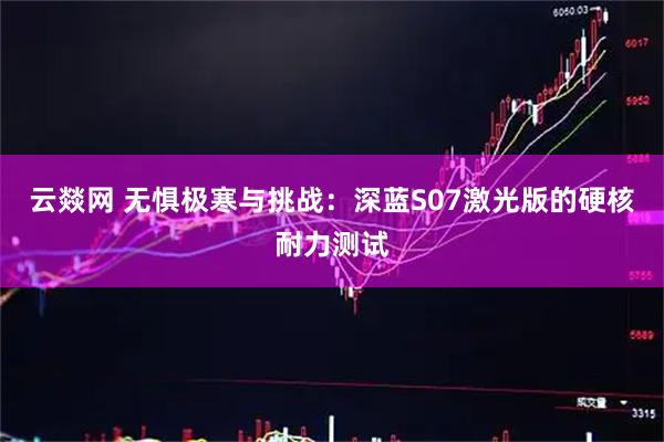 云燚网 无惧极寒与挑战：深蓝S07激光版的硬核耐力测试