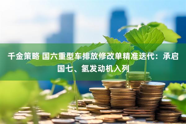 千金策略 国六重型车排放修改单精准迭代：承启国七、氢发动机入列