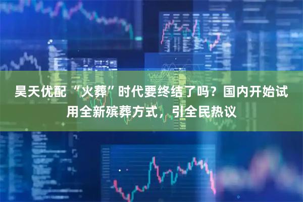 昊天优配 “火葬”时代要终结了吗？国内开始试用全新殡葬方式，引全民热议