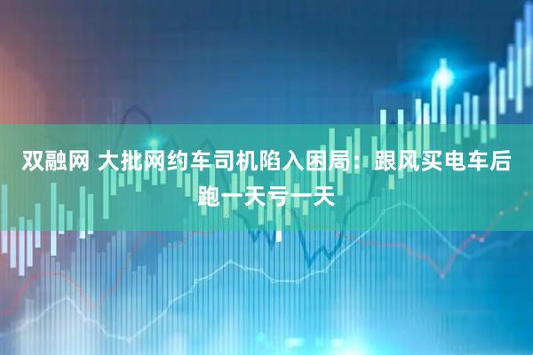双融网 大批网约车司机陷入困局：跟风买电车后跑一天亏一天