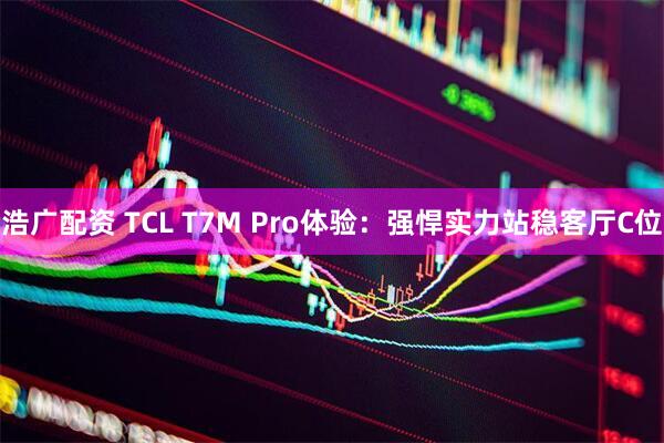 浩广配资 TCL T7M Pro体验：强悍实力站稳客厅C位